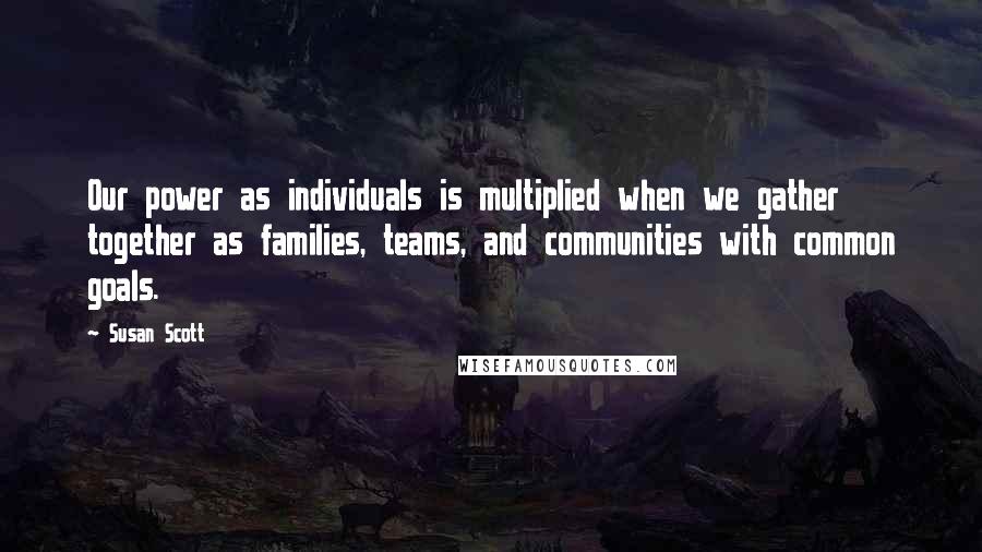 Susan Scott quotes: Our power as individuals is multiplied when we gather together as families, teams, and communities with common goals.