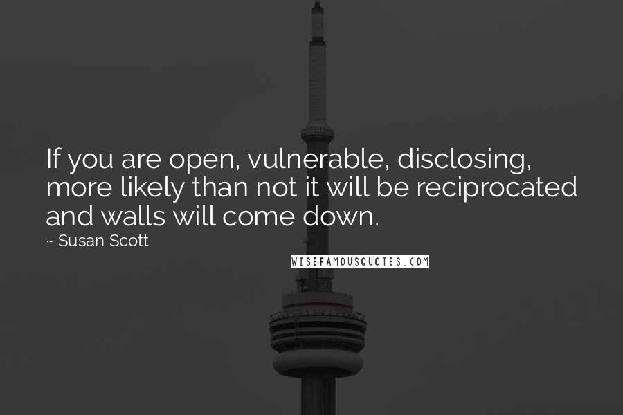 Susan Scott quotes: If you are open, vulnerable, disclosing, more likely than not it will be reciprocated and walls will come down.