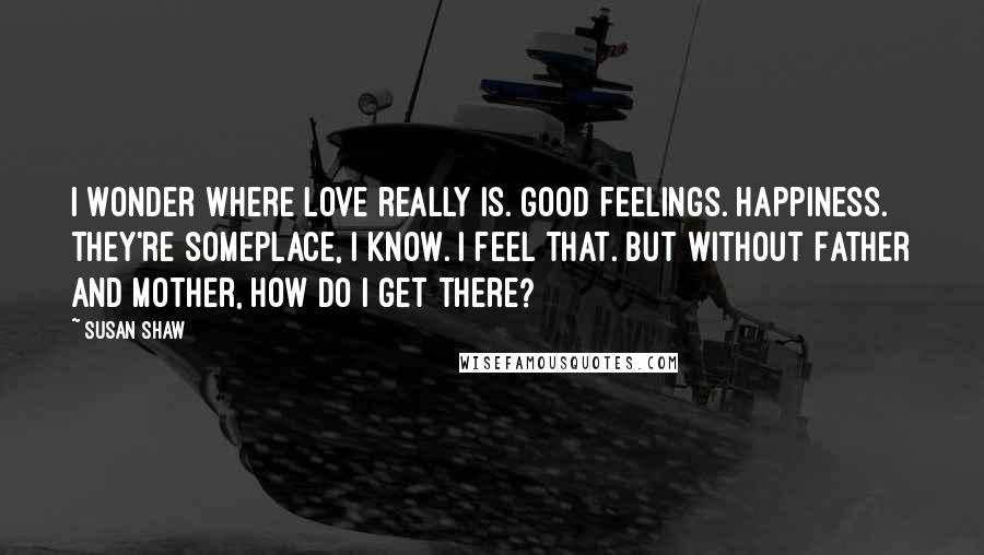 Susan Shaw quotes: I wonder where love really is. Good feelings. Happiness. They're someplace, I know. I feel that. But without Father and Mother, how do I get there?