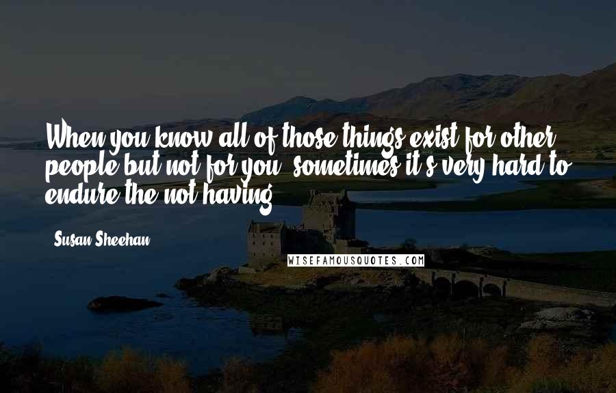 Susan Sheehan quotes: When you know all of those things exist for other people but not for you, sometimes it's very hard to endure the not having.