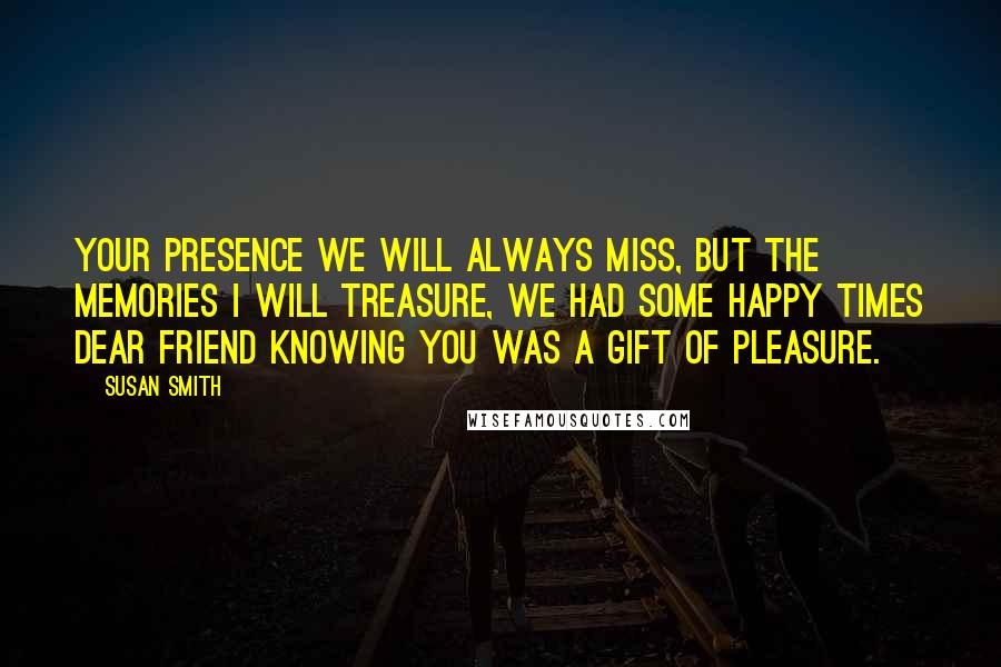 Susan Smith quotes: Your presence we will always miss, but the memories I will treasure, we had some happy times dear friend knowing you was a gift of pleasure.