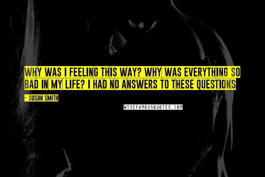 Susan Smith quotes: Why was I feeling this way? Why was everything so bad in my life? I had no answers to these questions