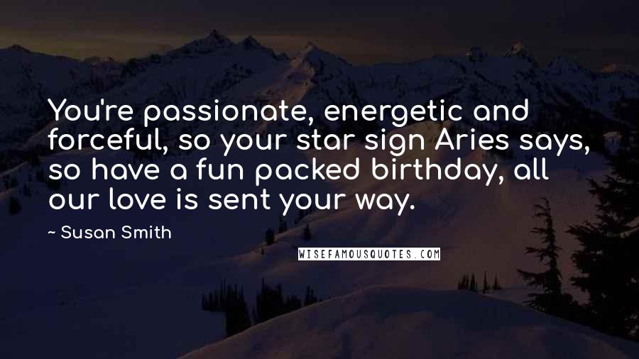 Susan Smith quotes: You're passionate, energetic and forceful, so your star sign Aries says, so have a fun packed birthday, all our love is sent your way.