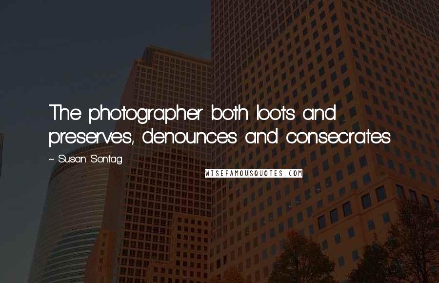 Susan Sontag quotes: The photographer both loots and preserves, denounces and consecrates.