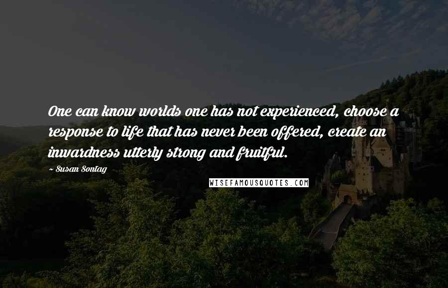 Susan Sontag quotes: One can know worlds one has not experienced, choose a response to life that has never been offered, create an inwardness utterly strong and fruitful.