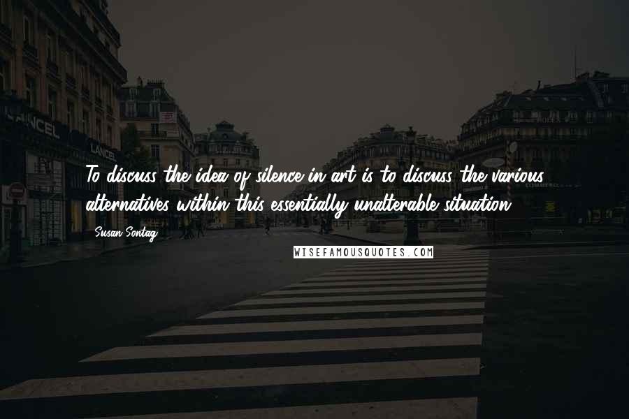 Susan Sontag quotes: To discuss the idea of silence in art is to discuss the various alternatives within this essentially unalterable situation. 4