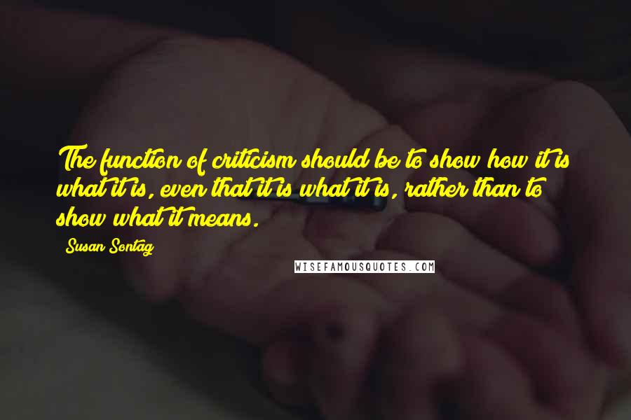 Susan Sontag quotes: The function of criticism should be to show how it is what it is, even that it is what it is, rather than to show what it means.