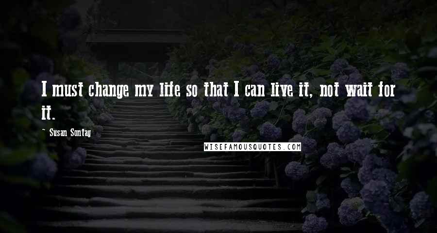 Susan Sontag quotes: I must change my life so that I can live it, not wait for it.