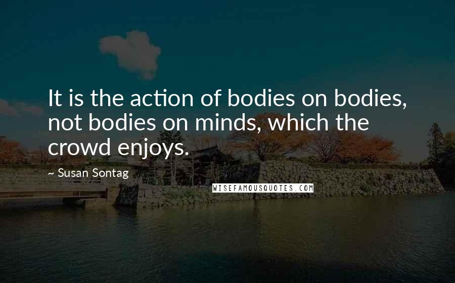 Susan Sontag quotes: It is the action of bodies on bodies, not bodies on minds, which the crowd enjoys.