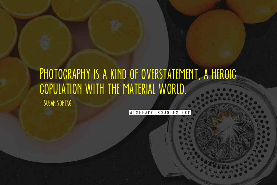 Susan Sontag quotes: Photography is a kind of overstatement, a heroic copulation with the material world.