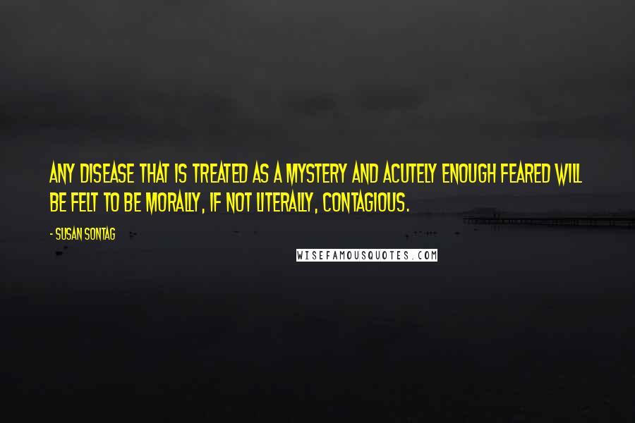 Susan Sontag quotes: Any disease that is treated as a mystery and acutely enough feared will be felt to be morally, if not literally, contagious.