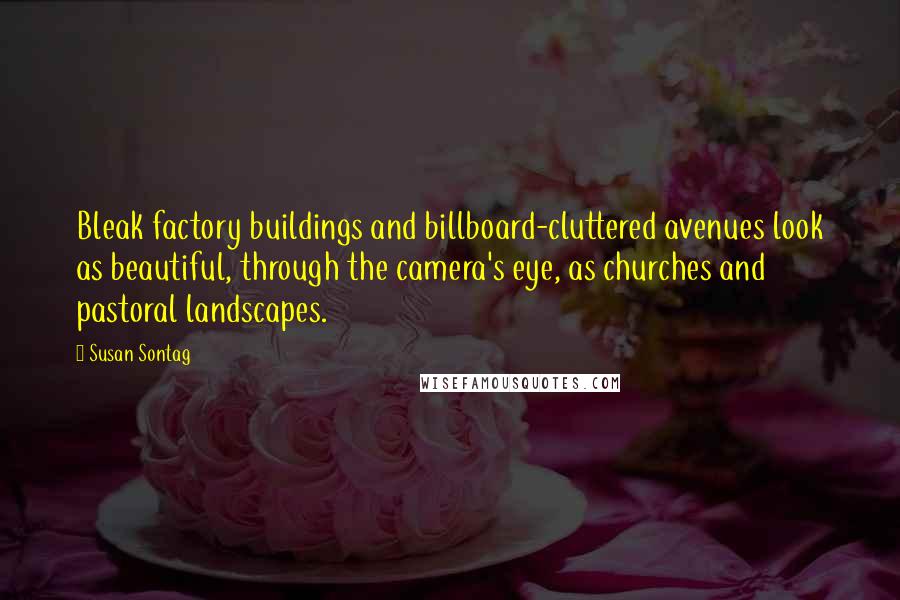 Susan Sontag quotes: Bleak factory buildings and billboard-cluttered avenues look as beautiful, through the camera's eye, as churches and pastoral landscapes.