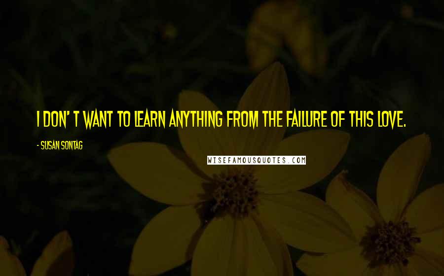 Susan Sontag quotes: I don' t want to learn anything from the failure of this love.