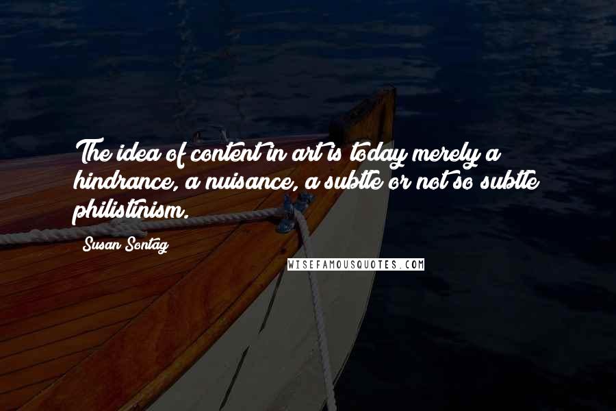 Susan Sontag quotes: The idea of content in art is today merely a hindrance, a nuisance, a subtle or not so subtle philistinism.