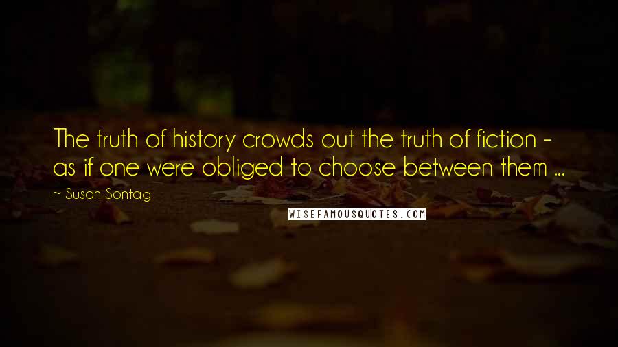 Susan Sontag quotes: The truth of history crowds out the truth of fiction - as if one were obliged to choose between them ...