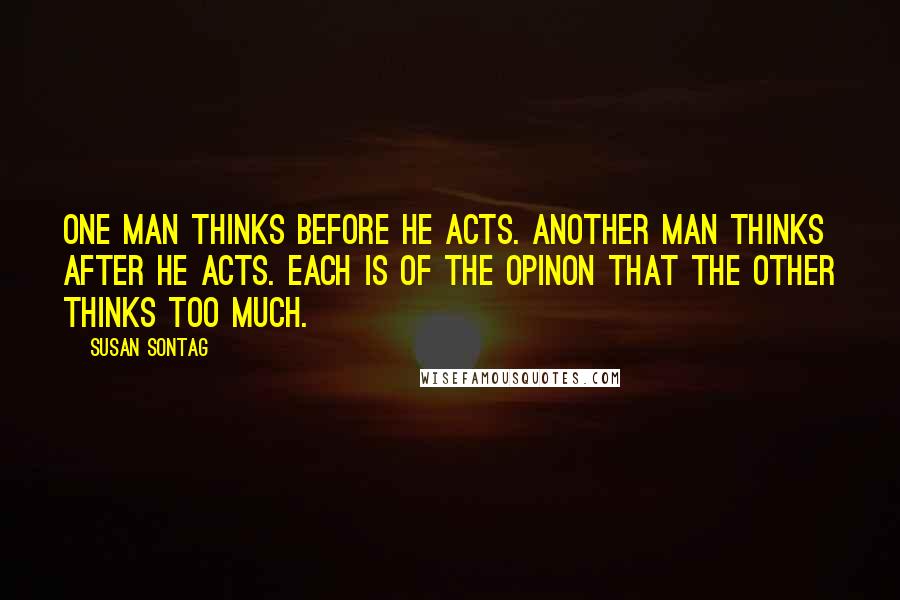 Susan Sontag quotes: One man thinks before he acts. Another man thinks after he acts. Each is of the opinon that the other thinks too much.