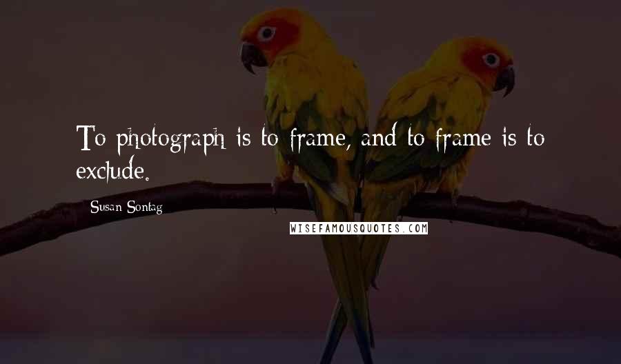 Susan Sontag quotes: To photograph is to frame, and to frame is to exclude.