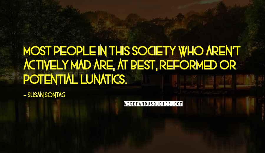 Susan Sontag quotes: Most people in this society who aren't actively mad are, at best, reformed or potential lunatics.