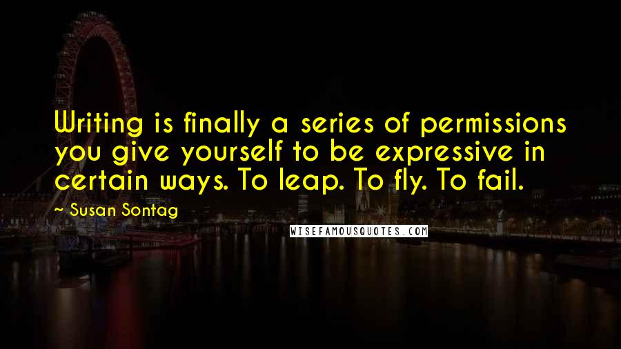 Susan Sontag quotes: Writing is finally a series of permissions you give yourself to be expressive in certain ways. To leap. To fly. To fail.