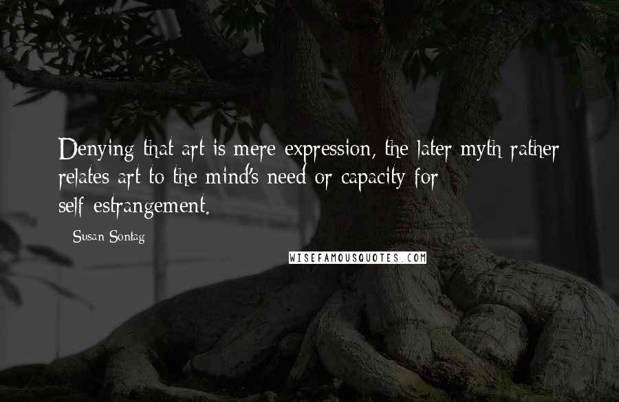 Susan Sontag quotes: Denying that art is mere expression, the later myth rather relates art to the mind's need or capacity for self-estrangement.