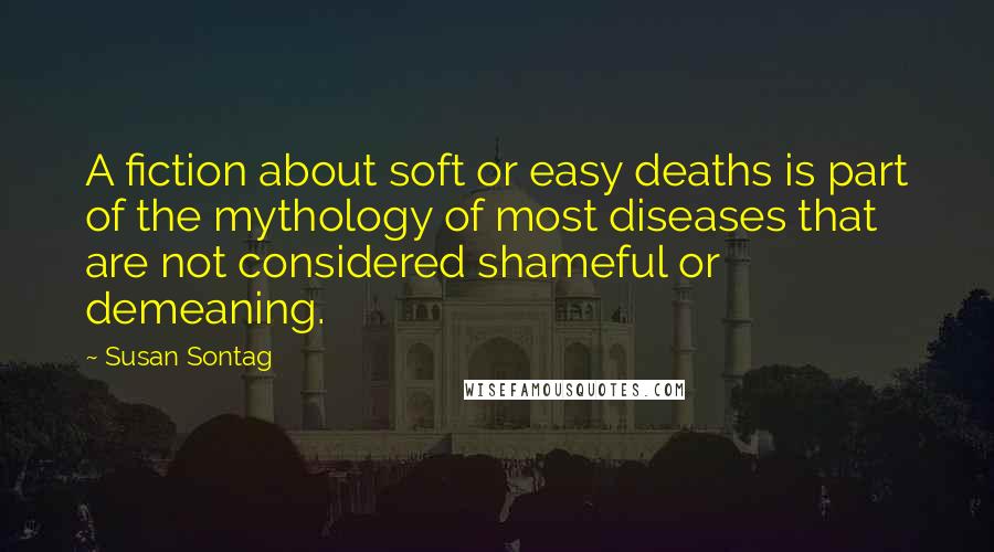 Susan Sontag quotes: A fiction about soft or easy deaths is part of the mythology of most diseases that are not considered shameful or demeaning.