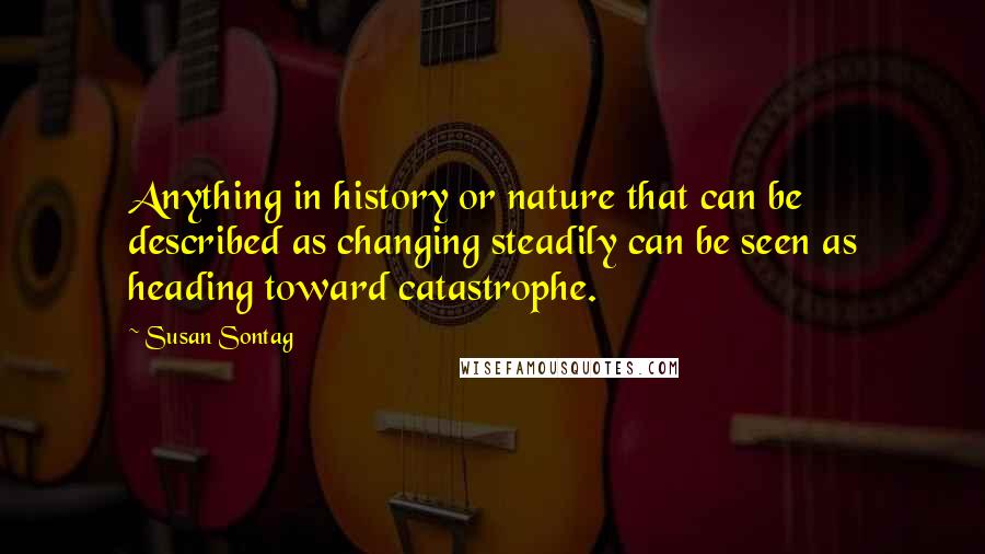 Susan Sontag quotes: Anything in history or nature that can be described as changing steadily can be seen as heading toward catastrophe.