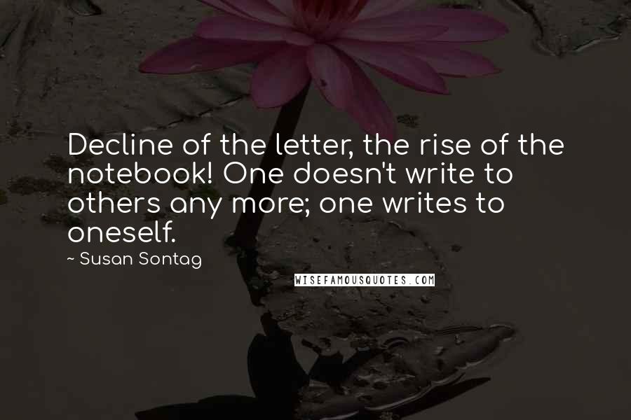 Susan Sontag quotes: Decline of the letter, the rise of the notebook! One doesn't write to others any more; one writes to oneself.