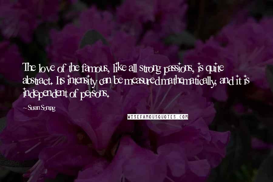 Susan Sontag quotes: The love of the famous, like all strong passions, is quite abstract. Its intensity can be measured mathematically, and it is independent of persons.