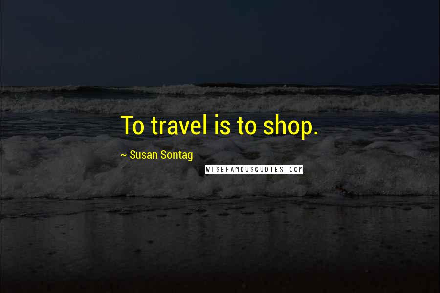 Susan Sontag quotes: To travel is to shop.
