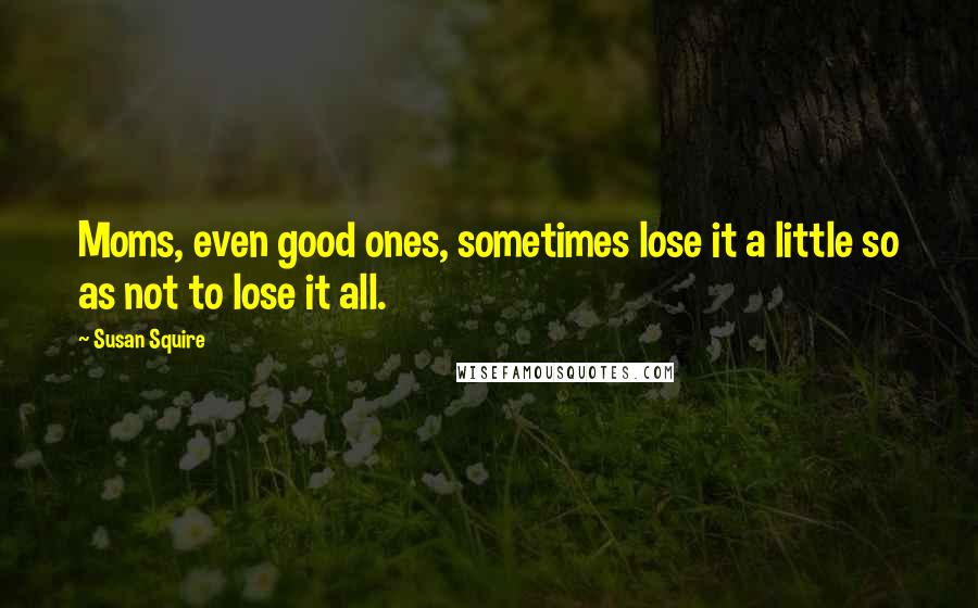 Susan Squire quotes: Moms, even good ones, sometimes lose it a little so as not to lose it all.