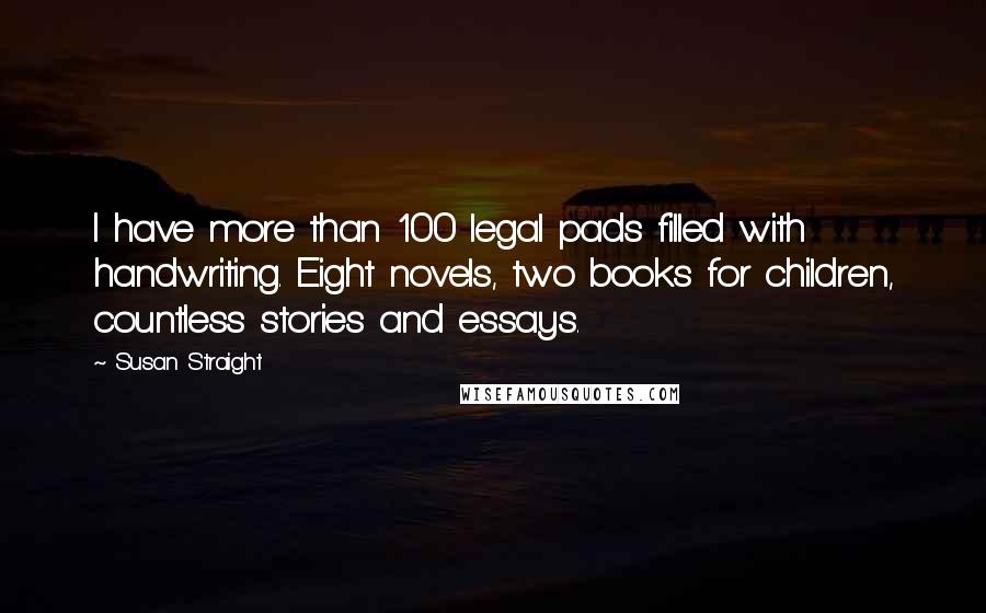 Susan Straight quotes: I have more than 100 legal pads filled with handwriting. Eight novels, two books for children, countless stories and essays. Susan Straight quotes: I have more than 100 legal pads filled with handwriting. Eight novels, two books for children, countless stories and essays.