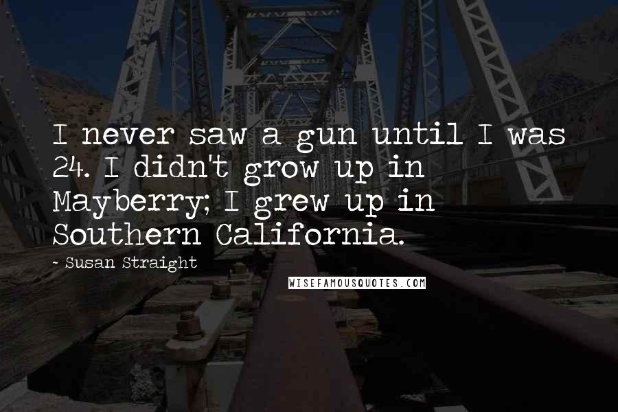 Susan Straight quotes: I never saw a gun until I was 24. I didn't grow up in Mayberry; I grew up in Southern California.