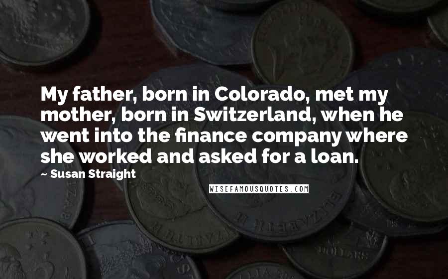 Susan Straight quotes: My father, born in Colorado, met my mother, born in Switzerland, when he went into the finance company where she worked and asked for a loan. Susan Straight quotes: My father, born in Colorado, met my mother, born in Switzerland, when he went into the finance company where she worked and asked for a loan.