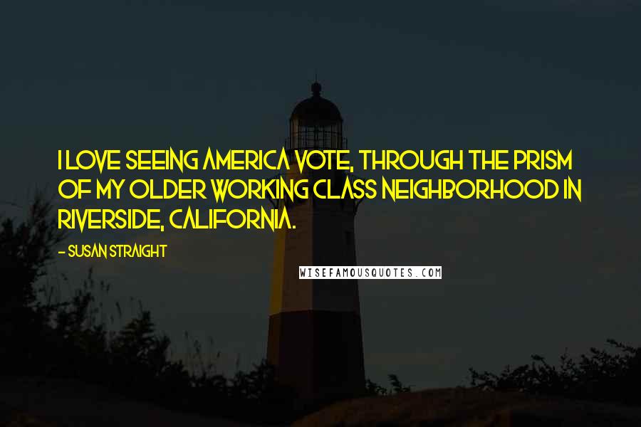 Susan Straight quotes: I love seeing America vote, through the prism of my older working class neighborhood in Riverside, California.