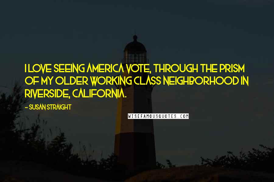 Susan Straight quotes: I love seeing America vote, through the prism of my older working class neighborhood in Riverside, California. Susan Straight quotes: I love seeing America vote, through the prism of my older working class neighborhood in Riverside, California.
