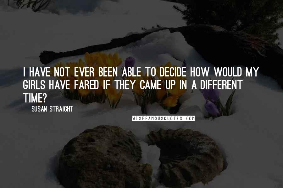 Susan Straight quotes: I have not ever been able to decide how would my girls have fared if they came up in a different time?