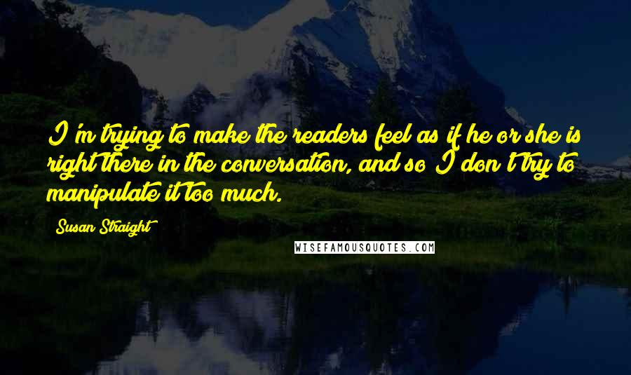 Susan Straight quotes: I'm trying to make the readers feel as if he or she is right there in the conversation, and so I don't try to manipulate it too much.