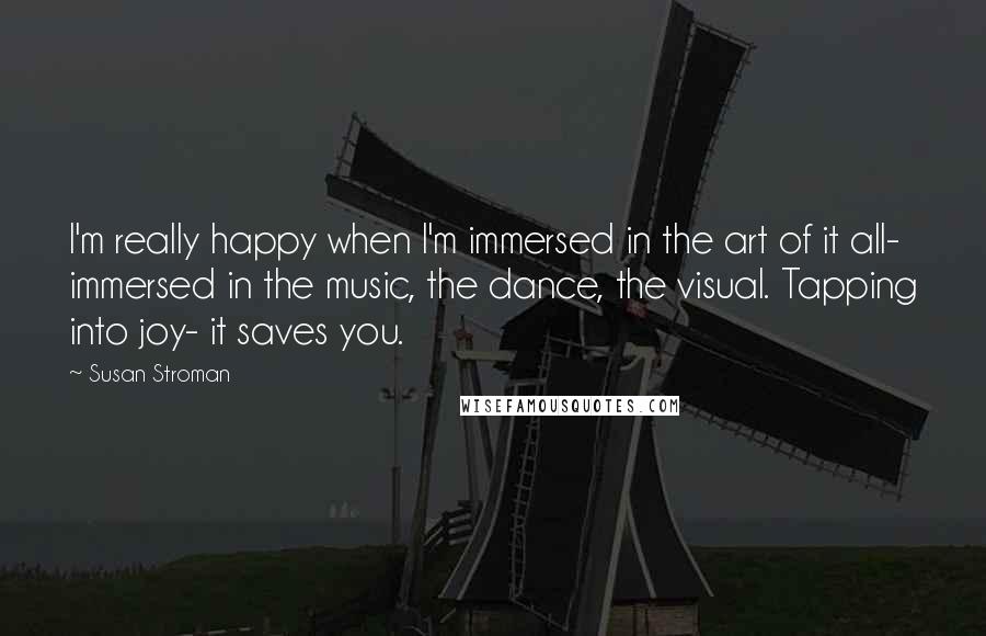 Susan Stroman quotes: I'm really happy when I'm immersed in the art of it all- immersed in the music, the dance, the visual. Tapping into joy- it saves you.