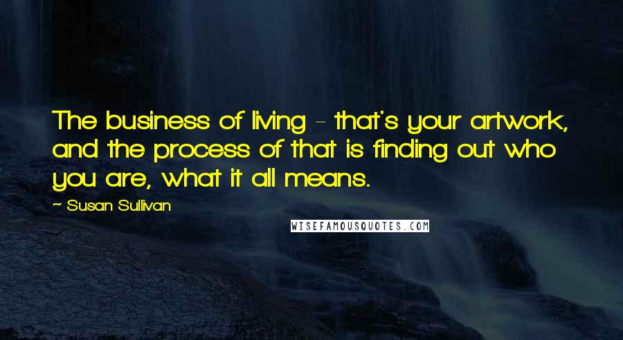 Susan Sullivan quotes: The business of living - that's your artwork, and the process of that is finding out who you are, what it all means. Susan Sullivan quotes: The business of living - that's your artwork, and the process of that is finding out who you are, what it all means.