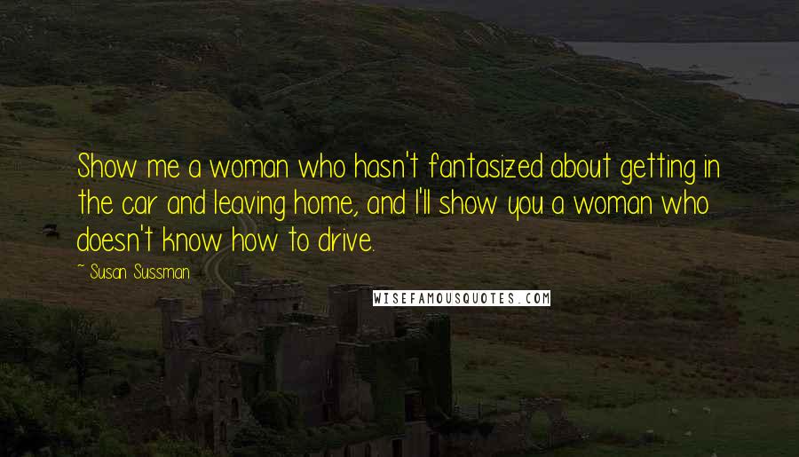 Susan Sussman quotes: Show me a woman who hasn't fantasized about getting in the car and leaving home, and I'll show you a woman who doesn't know how to drive.