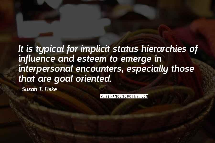 Susan T. Fiske quotes: It is typical for implicit status hierarchies of influence and esteem to emerge in interpersonal encounters, especially those that are goal oriented.