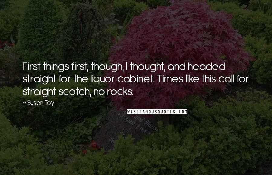 Susan Toy quotes: First things first, though, I thought, and headed straight for the liquor cabinet. Times like this call for straight scotch, no rocks.