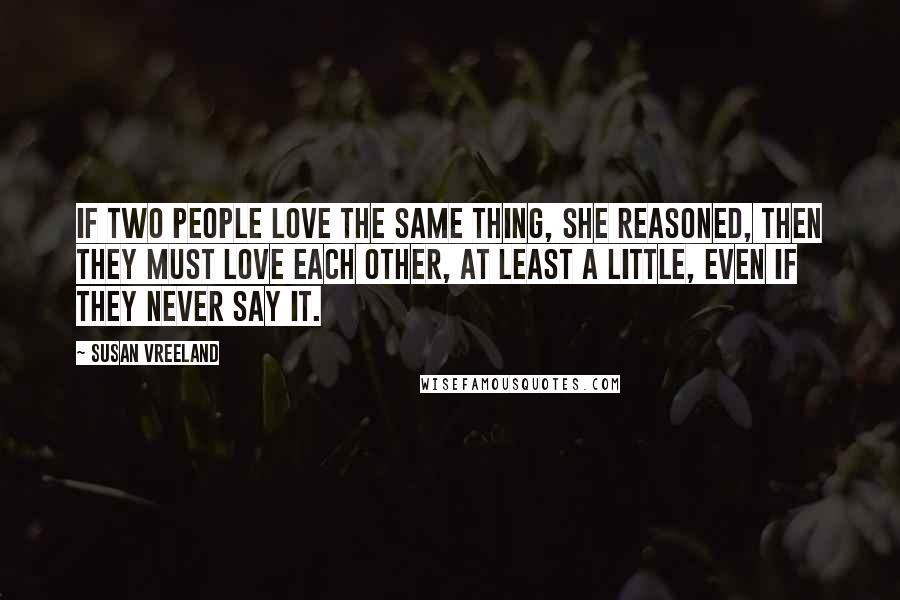 Susan Vreeland quotes: If two people love the same thing, she reasoned, then they must love each other, at least a little, even if they never say it.