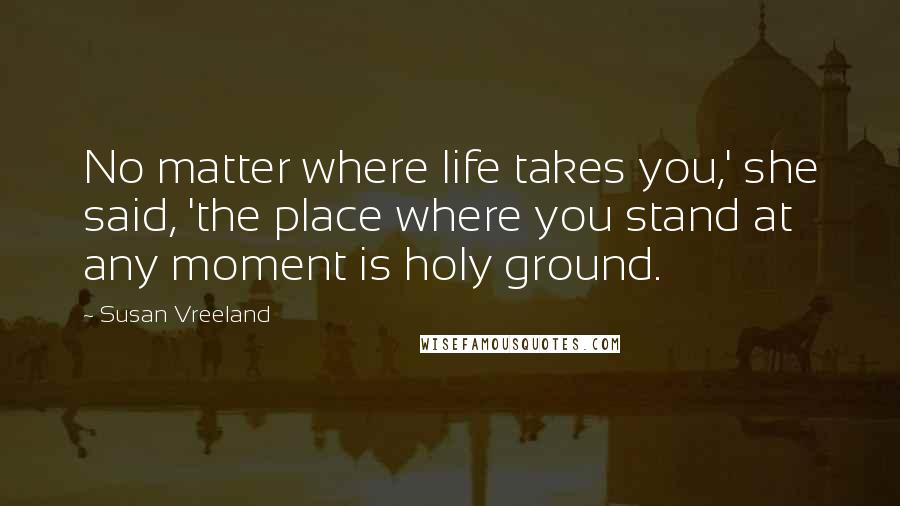 Susan Vreeland quotes: No matter where life takes you,' she said, 'the place where you stand at any moment is holy ground.