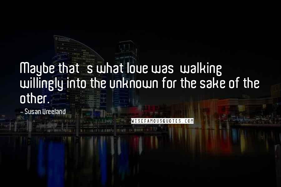 Susan Vreeland quotes: Maybe that's what love was walking willingly into the unknown for the sake of the other.