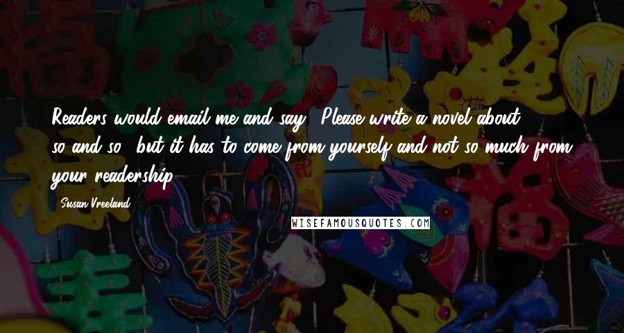 Susan Vreeland quotes: Readers would email me and say, 'Please write a novel about so-and-so,' but it has to come from yourself and not so much from your readership.