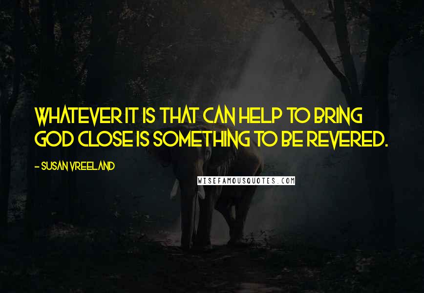 Susan Vreeland quotes: Whatever it is that can help to bring God close is something to be revered.