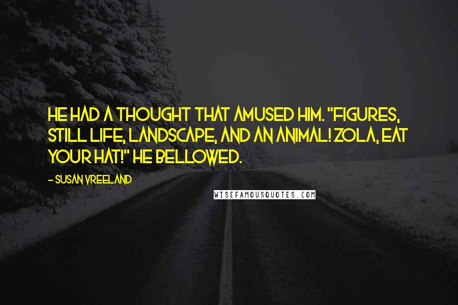 Susan Vreeland quotes: He had a thought that amused him. "Figures, still life, landscape, AND an animal! Zola, eat your hat!" he bellowed.