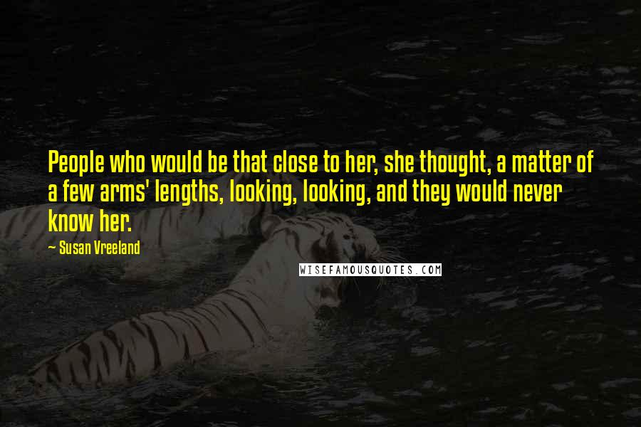 Susan Vreeland quotes: People who would be that close to her, she thought, a matter of a few arms' lengths, looking, looking, and they would never know her.