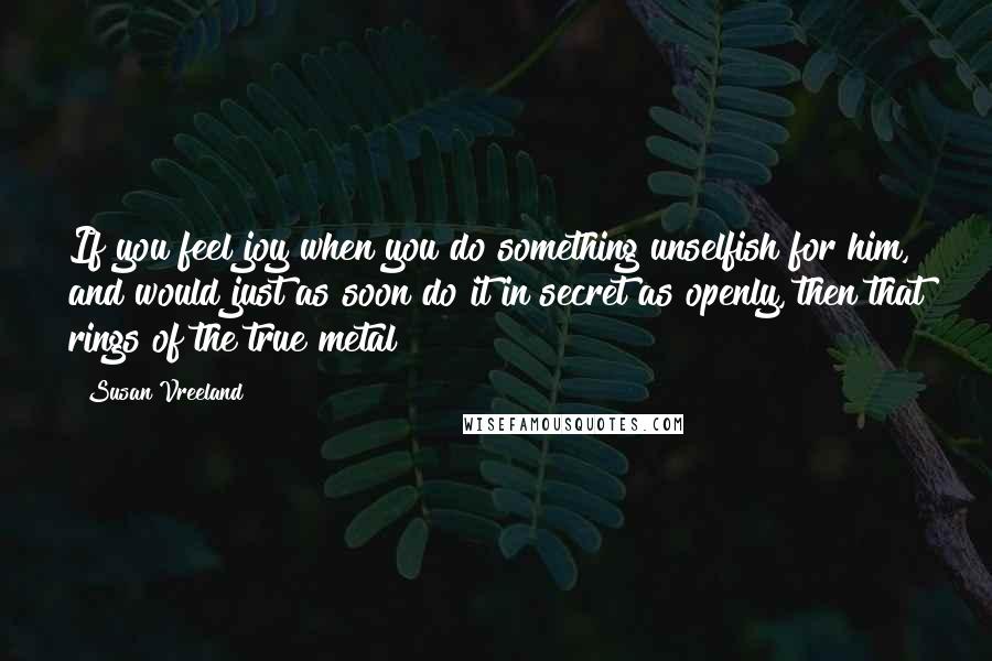 Susan Vreeland quotes: If you feel joy when you do something unselfish for him, and would just as soon do it in secret as openly, then that rings of the true metal Susan Vreeland quotes: If you feel joy when you do something unselfish for him, and would just as soon do it in secret as openly, then that rings of the true metal